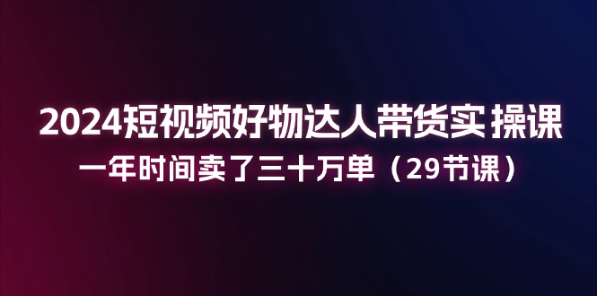 2024短视频好物达人带货实操课：一年时间卖了三十万单（29节课）-天孤无涯网