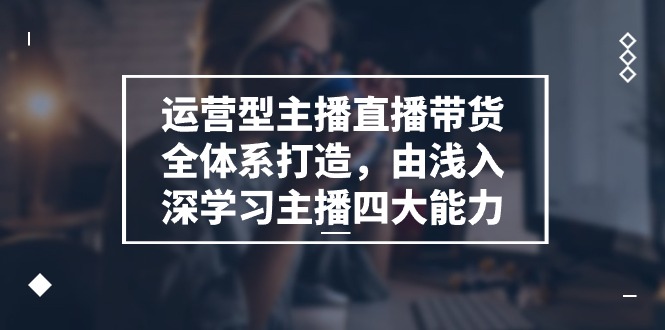 （11214期）运营型 主播直播带货全体系打造，由浅入深学习主播四大能力（9节）-天孤无涯网