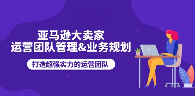 （11112期）亚马逊大卖家-运营团队管理&业务规划，打造超强实力的运营团队-天孤无涯网