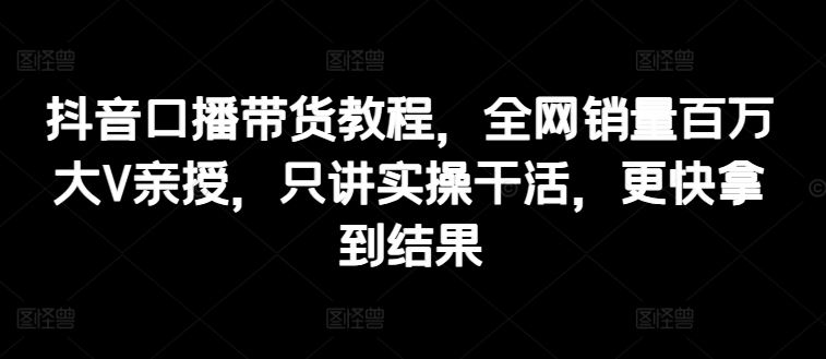 抖音口播带货教程，全网销量百万大V亲授，只讲实操干活，更快拿到结果-天孤无涯网