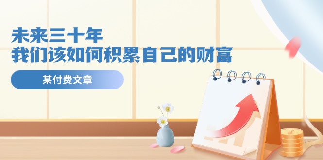 （11480期）某公众号付费文《未来三十年，我们该如何积累自己的财富》-天孤无涯网
