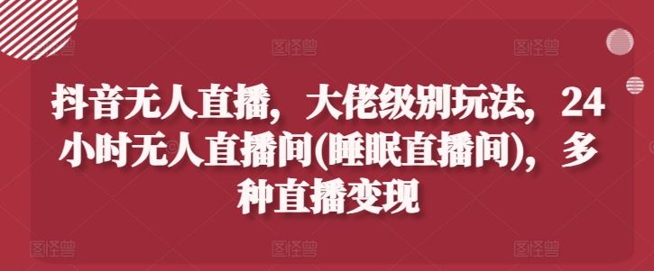 抖音无人直播，大佬级别玩法，24小时无人直播间(睡眠直播间)，多种直播变现【揭秘】-天孤无涯网