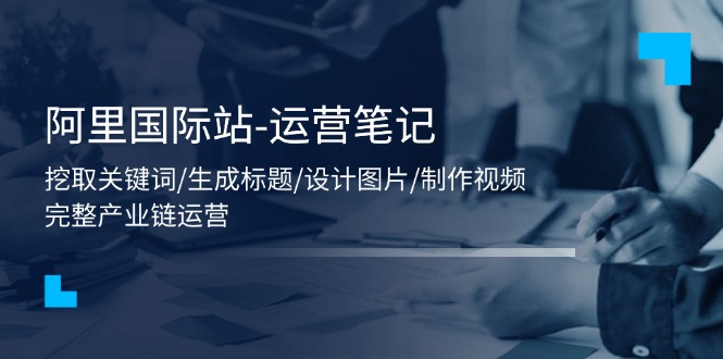 （11508期）阿里国际站-运营笔记：挖取关键词/生成标题/设计图片/制作视频/56节课-天孤无涯网