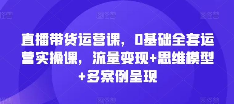 直播带货运营课，0基础全套运营实操课，流量变现+思维模型+多案例呈现-天孤无涯网