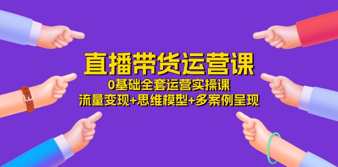 （11513期）直播带货运营课，0基础全套运营实操课 流量变现+思维模型+多案例呈现-34节-天孤无涯网