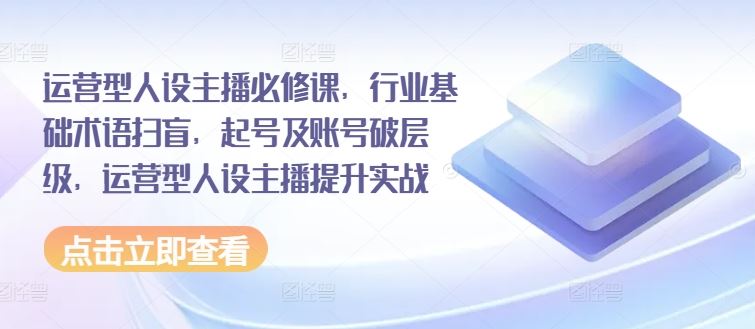运营型人设主播必修课，行业基础术语扫盲，起号及账号破层级，运营型人设主播提升实战-天孤无涯网