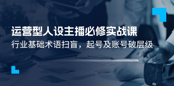 （11605期）运营型·人设主播必修实战课：行业基础术语扫盲，起号及账号破层级-天孤无涯网