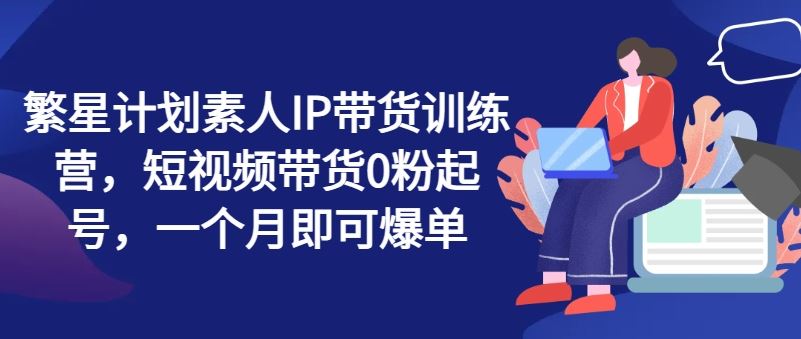 繁星计划素人IP带货训练营，短视频带货0粉起号，一个月即可爆单-天孤无涯网