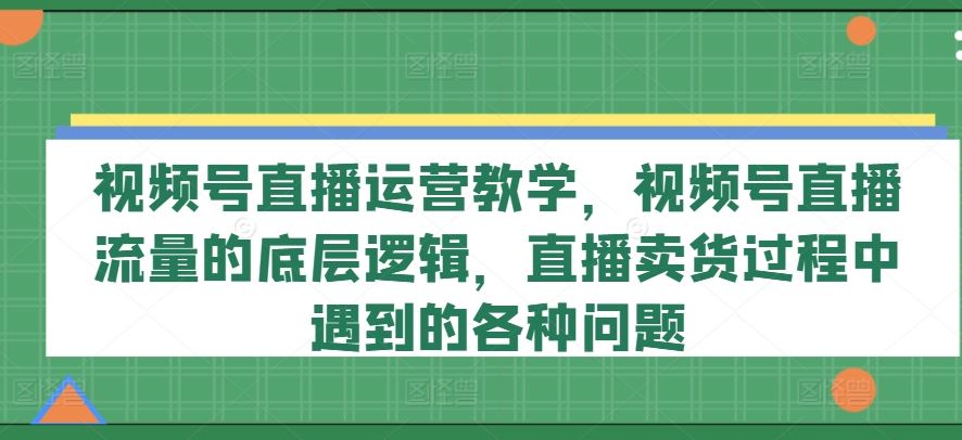视频号直播运营教学，视频号直播流量的底层逻辑，直播卖货过程中遇到的各种问题-天孤无涯网