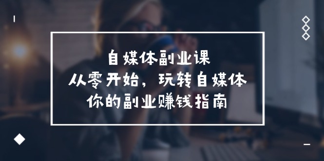 自媒体副业课，从0开始，玩转自媒体—你的副业赚钱指南（58节课）-天孤无涯网