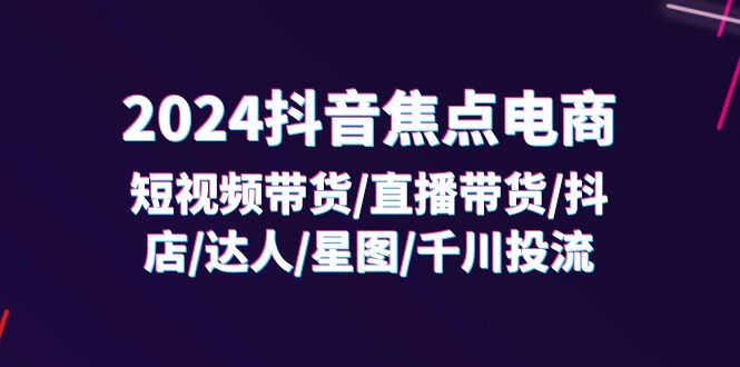 （11794期）2024抖音-焦点电商：短视频带货/直播带货/抖店/达人/星图/千川投流/32节课-天孤无涯网