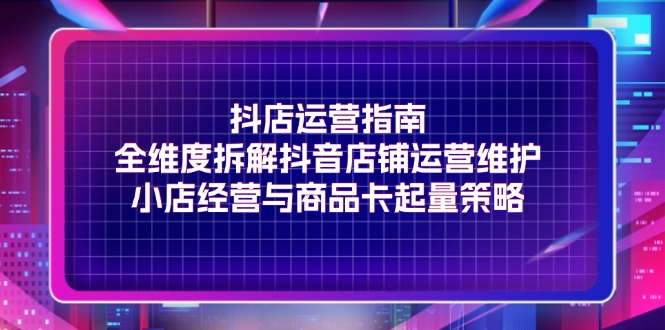 （11799期）抖店运营指南，全维度拆解抖音店铺运营维护，小店经营与商品卡起量策略-天孤无涯网