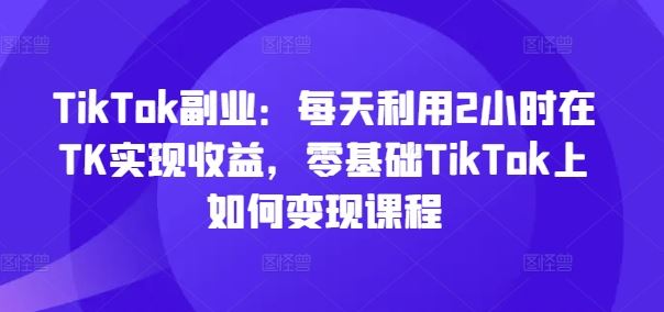 TikTok副业：每天利用2小时在TK实现收益，零基础TikTok上如何变现课程-天孤无涯网