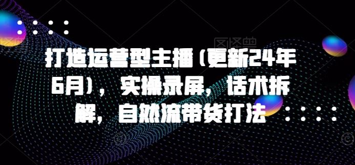 打造运营型主播(更新24年7月)，实操录屏，话术拆解，自然流带货打法-天孤无涯网