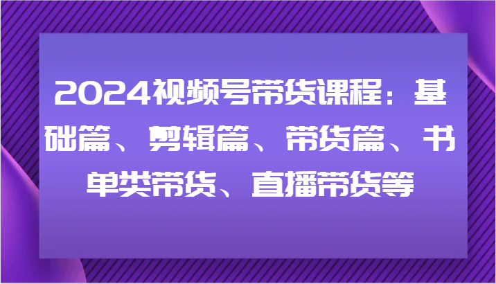 2024视频号带货课程：基础篇、剪辑篇、带货篇、书单类带货、直播带货等-天孤无涯网
