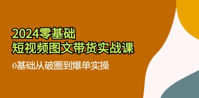 2024零基础短视频图文带货实战课：0基础从破圈到爆单实操（36节）-天孤无涯网
