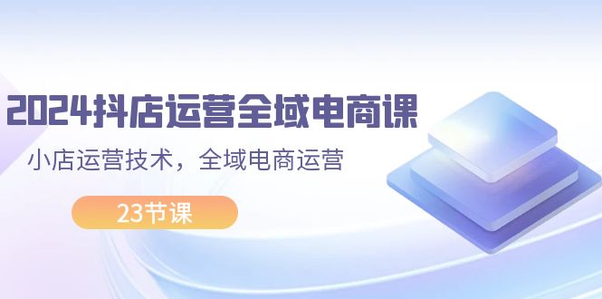 （11898期）2024抖店运营-全域电商课，小店运营技术，全域电商运营（23节课）-天孤无涯网