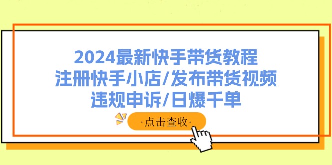 （11938期）2024最新快手带货教程：注册快手小店/发布带货视频/违规申诉/日爆千单-天孤无涯网