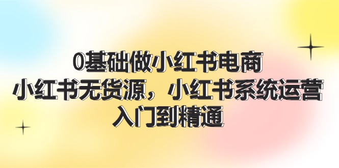 （11960期）0基础做小红书电商，小红书无货源，小红书系统运营，入门到精通 (70节)-天孤无涯网