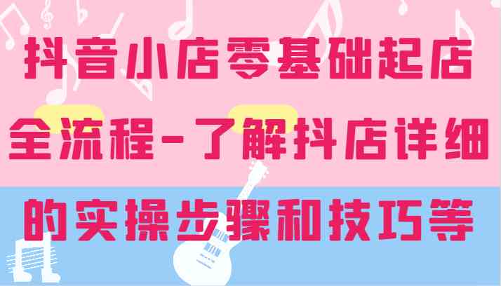 抖音小店零基础起店全流程-详细学习抖店的实操步骤和技巧等-天孤无涯网