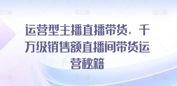 运营型主播直播带货，​千万级销售额直播间带货运营秘籍-天孤无涯网
