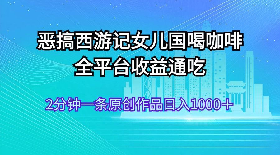（11985期）恶搞西游记女儿国喝咖啡 全平台收益通吃 2分钟一条原创作品日入1000＋-天孤无涯网