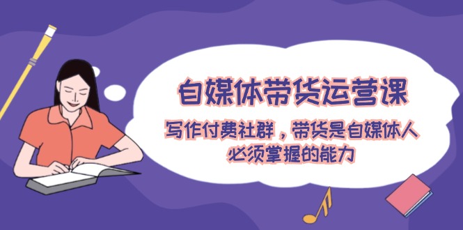 自媒体带货运营课：写作付费社群，带货是自媒体人必须掌握的能力-天孤无涯网