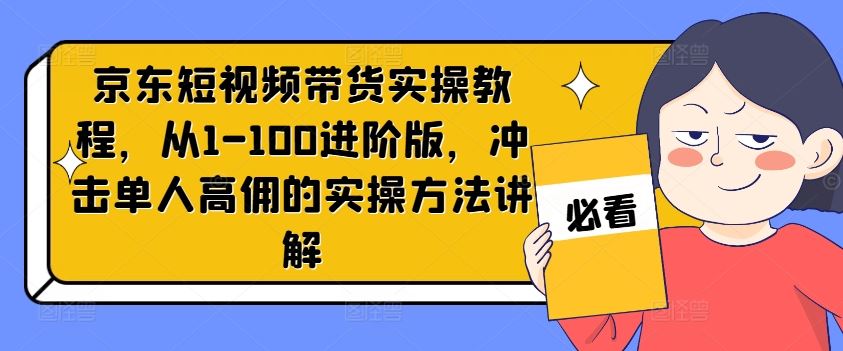 京东短视频带货实操教程，从1-100进阶版，冲击单人高佣的实操方法讲解-天孤无涯网