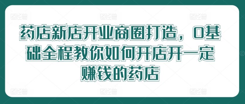 药店新店开业商圈打造，0基础全程教你如何开店开一定赚钱的药店-天孤无涯网