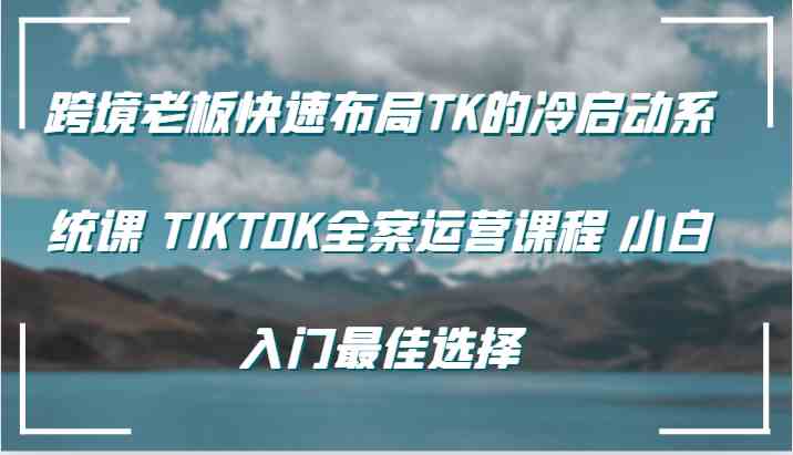跨境老板快速布局TK的冷启动系统课 TIKTOK全案运营课程 小白入门最佳选择-天孤无涯网
