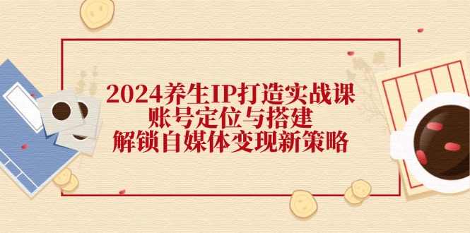 （12259期）2024养生IP打造实战课：账号定位与搭建，解锁自媒体变现新策略-天孤无涯网