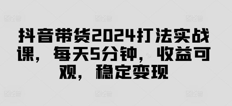 抖音带货2024打法实战课，每天5分钟，收益可观，稳定变现【揭秘】-天孤无涯网