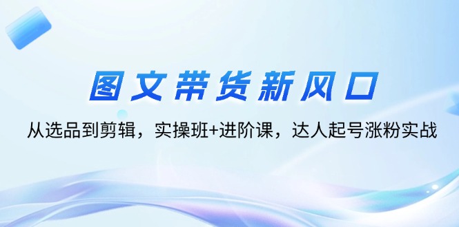 （12306期）图文带货新风口：从选品到剪辑，实操班+进阶课，达人起号涨粉实战-天孤无涯网