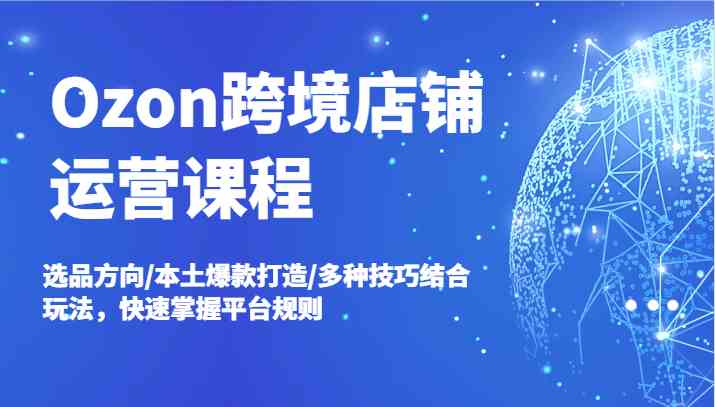Ozon跨境店铺运营课程，选品方向/本土爆款打造/多种技巧结合玩法，快速掌握平台规则-天孤无涯网
