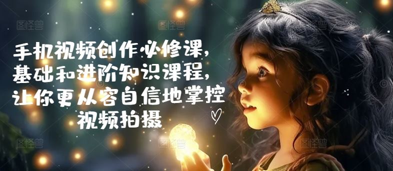 手机视频创作必修课，基础和进阶知识课程，让你更从容自信地掌控视频拍摄-天孤无涯网