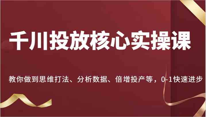 千川投放核心实操课，教你做到思维打法、分析数据、倍增投产等，0-1快速进步-天孤无涯网