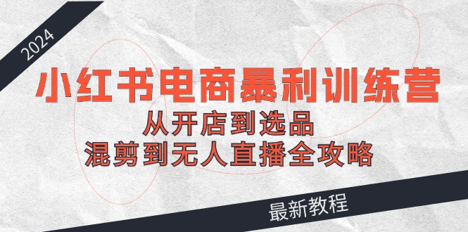 2024小红书电商暴利训练营：从开店到选品，混剪到无人直播全攻略-天孤无涯网