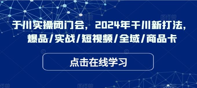 于川实操闭门会，2024年干川新打法，爆品/实战/短视频/全域/商品卡-天孤无涯网