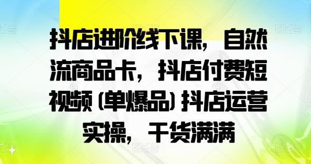 抖店进阶线下课，自然流商品卡，抖店付费短视频(单爆品)抖店运营实操，干货满满-天孤无涯网