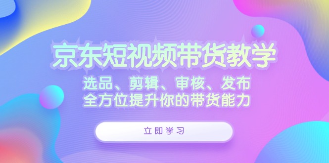 （12573期）京东短视频带货教学：选品、剪辑、审核、发布，全方位提升你的带货能力-天孤无涯网