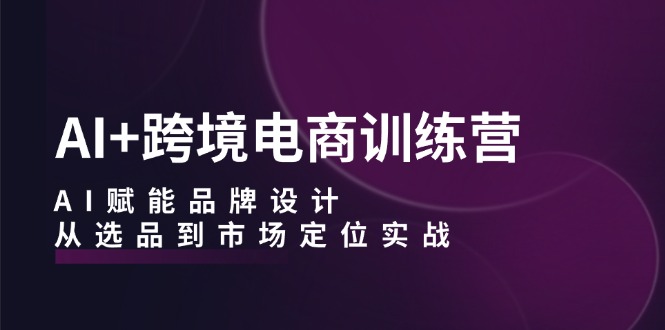 （12624期）AI+跨境电商训练营：AI赋能品牌设计，从选品到市场定位实战-天孤无涯网