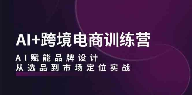 AI+跨境电商训练营：AI赋能品牌设计，从选品到市场定位实战-天孤无涯网