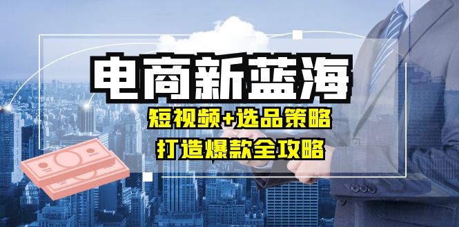 （12677期）商家必看电商新蓝海：短视频+选品策略，打造爆款全攻略，月入10w+-天孤无涯网