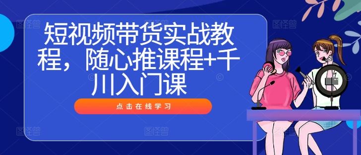 短视频带货实战教程，随心推课程+千川入门课-天孤无涯网