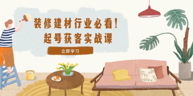 （12754期）装修-建材行业必看！起号获客实战课：精准定位+爆款视频+高效运营-天孤无涯网