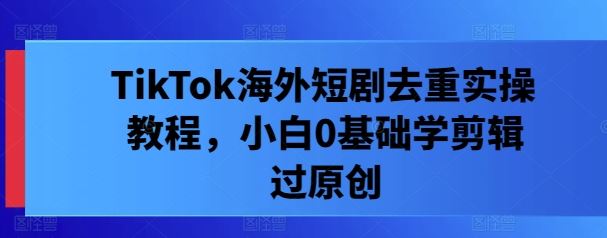 TikTok海外短剧去重实操教程，小白0基础学剪辑过原创-天孤无涯网