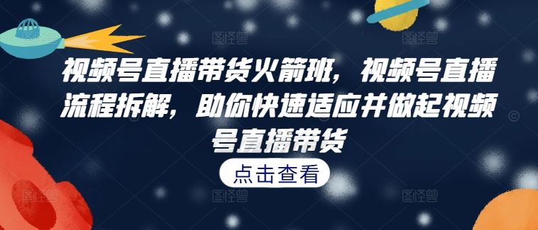 视频号直播带货火箭班，​视频号直播流程拆解，助你快速适应并做起视频号直播带货-天孤无涯网