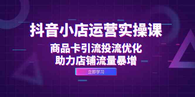 抖音小店运营实操课：商品卡引流投流优化，助力店铺流量暴增-天孤无涯网