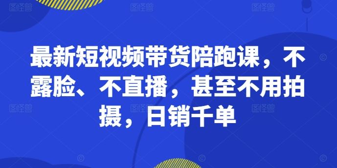 最新短视频带货陪跑课，不露脸、不直播，甚至不用拍摄，日销千单-天孤无涯网