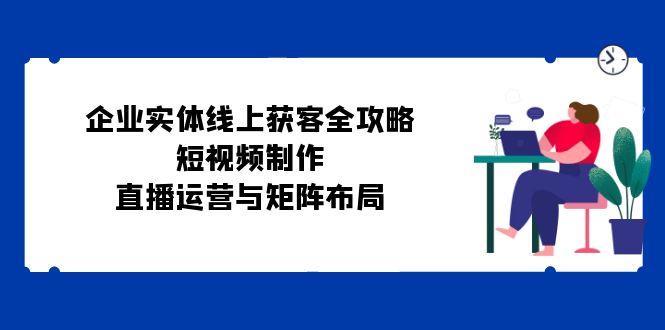 企业实体线上获客全攻略：短视频制作、直播运营与矩阵布局-天孤无涯网